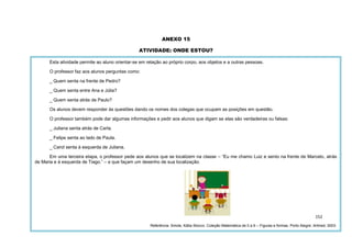 152
ANEXO 15
ATIVIDADE: ONDE ESTOU?
Esta atividade permite ao aluno orientar-se em relação ao próprio corpo, aos objetos e a outras pessoas.
O professor faz aos alunos perguntas como:
_ Quem senta na frente de Pedro?
_ Quem senta entre Ana e Júlia?
_ Quem senta atrás de Paulo?
Os alunos devem responder às questões dando os nomes dos colegas que ocupam as posições em questão.
O professor também pode dar algumas informações e pedir aos alunos que digam se elas são verdadeiras ou falsas:
_ Juliana senta atrás de Carla.
_ Felipe senta ao lado de Paula.
_ Carol senta à esquerda de Juliana.
Em uma terceira etapa, o professor pede aos alunos que se localizem na classe – “Eu me chamo Luiz e sento na frente de Marcelo, atrás
de Maria e à esquerda de Tiago.” – e que façam um desenho de sua localização.
Referência: Smole, Kátia Stocco. Coleção Matemática de 0 a 6 – Figuras e formas. Porto Alegre: Artmed, 2003.
 