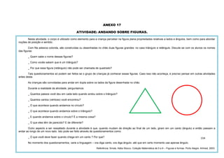 154
ANEXO 17
ATIVIDADE: ANDANDO SOBRE FIGURAS.
Nesta atividade, o corpo é utilizado como elemento para a criança perceber na figura plana propriedades relativas a lados e ângulos, bem como para abordar
noções de posição e sentido.
Com fita adesiva colorida, são construídas ou desenhadas no chão duas figuras grandes: no caso triângulo e retângulo. Discute-se com os alunos os nomes
das figuras:
_ Quem sabe o nome dessas figuras?
_ Como vocês sabem que é um triângulo?
_ Por que essa figura (retângulo) não pode ser chamada de quadrado?
Tais questionamentos só podem ser feitos se o grupo de crianças já conhecer essas figuras. Caso isso não aconteça, é preciso pensar em outras atividades
antes desta.
As crianças são convidadas para andar em dupla sobre os lados da figura desenhada no chão.
Durante a realidade da atividade, perguntamos:
_ Quantos passos você deu em cada lado quando andou sobre o triângulo?
_ Quantos cantos (vértices) você encontrou?
_ O que acontece quando andamos no círculo?
_ O que acontece quando andamos sobre o triângulo?
_ E quando andamos sobre o círculo? É a mesma coisa?
_ O que eles têm de parecido? E de diferente?
Outro aspecto a ser ressaltado durante a atividade é que, quando mudam de direção ao final de um lado, giram em um canto (ângulo) e então passam a
andar ao longo de um novo lado. Isto pode ser feito através de questionamentos como:
_ O que você deve fazer quando chega em um canto ? Por que?
No momento dos questionamentos, varie a linguagem – ora diga canto, ora diga ângulo- até que em certo momento use apenas ângulo.
Referência: Smole, Kátia Stocco. Coleção Matemática de 0 a 6 – Figuras e formas. Porto Alegre: Artmed, 2003.
 