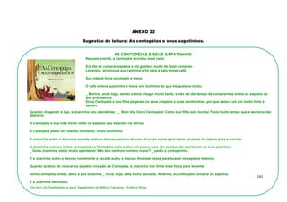 161
ANEXO 22
Sugestão de leitura: As centopéias e seus sapatinhos.
Quando chegaram à loja, a Joaninha veio atendê-las: __ Bom dia, Dona Centopéia! Como sua filha está bonita! Fazia muito tempo que a senhora não
aparecia.
A Centopéia e sua mãe foram olhar os sapatos que estavam na vitrina.
A Centopéia pediu um vestido vermelho, muito bonitinho.
A Joaninha subiu e desceu a escada, subiu e desceu, subiu e desceu diversas vezes para trazer os pares de sapato para a menina.
A Joaninha colocou todos os sapatos na Centopéia e ela andou um pouco para ver se eles não apertavam os seus pezinhos.
_ Dona Joaninha, estão muito apertados! Não tem nenhum número maior? _ pediu a centopeinha.
E a Joaninha subiu e desceu novamente a escada subiu e desceu diversas vezes para buscar os sapatos maiores.
Quando acabou de colocar os sapatos nos pés da Centopéia, a Joaninha não tinha mais força para levantar.
Dona Centopéia, então, abriu a sua bolsinha:_ Você, hoje, está muito cansada. Amanhã, eu volto para comprar os sapatos.
E a Joaninha desmaiou.
Do livro As Centopéias e seus Sapatinhos de Milton Camargo_ Editora Ática.
AS CENTOPÉIAS E SEUS SAPATINHOS
Naquela manhã, a Centopéia acordou mais cedo.
Era dia de comprar sapatos e ela gostava muito de fazer compras.
Levantou, arrumou a sua caminha e foi para a sala tomar café.
Sua mãe já tinha arrumado a mesa.
O café estava quentinho e havia uns bolinhos de que ela gostava muito.
_ Menina, ande logo, senão vamos chegar muito tarde, e não vai dar tempo de comprarmos todos os sapatos de
que precisamos.
Dona Centopéia e sua filha pegaram os seus chapéus e suas sombrinhas, por que estava um sol muito forte e
saíram.
 