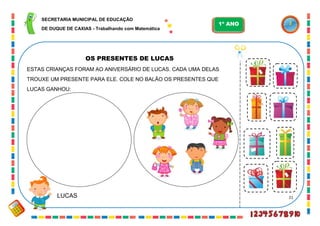 21
OS PRESENTES DE LUCAS
ESTAS CRIANÇAS FORAM AO ANIVERSÁRIO DE LUCAS. CADA UMA DELAS
TROUXE UM PRESENTE PARA ELE. COLE NO BALÃO OS PRESENTES QUE
LUCAS GANHOU:
LUCAS
SECRETARIA MUNICIPAL DE EDUCAÇÃO
DE DUQUE DE CAXIAS - Trabalhando com Matemática
1º ANO
 