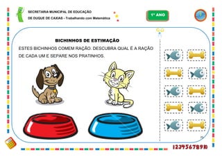 25
BICHINHOS DE ESTIMAÇÃO
ESTES BICHINHOS COMEM RAÇÃO. DESCUBRA QUAL É A RAÇÃO
DE CADA UM E SEPARE NOS PRATINHOS.
SECRETARIA MUNICIPAL DE EDUCAÇÃO
DE DUQUE DE CAXIAS - Trabalhando com Matemática
1º ANO
 