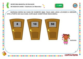 33
MARIANA MORA NA CASA DE NÚMERO DEZ. FAÇA UMA LINHA LEVANDO A MENINA
ATÉ A PORTA DE SUA CASA. EXPLIQUE COMO VOCÊ DESCOBRIU.
8 10 50
MARIANA
SECRETARIA MUNICIPAL DE EDUCAÇÃO
DE DUQUE DE CAXIAS - Trabalhando com Matemática
1º ANO
 