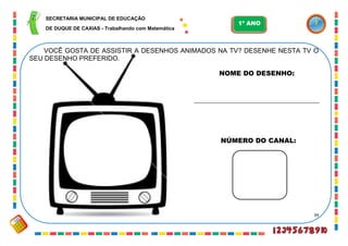 34
VOCÊ GOSTA DE ASSISTIR A DESENHOS ANIMADOS NA TV? DESENHE NESTA TV O
SEU DESENHO PREFERIDO.
NOME DO DESENHO:
______________________________________
NÚMERO DO CANAL:
SECRETARIA MUNICIPAL DE EDUCAÇÃO
DE DUQUE DE CAXIAS - Trabalhando com Matemática
1º ANO
 