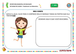 39
MEU CORPO
ESTA É A JÚLIA. OLHE PARA O CORPINHO DELA E MARQUE TODAS AS PARTES QUE ELA
TEM EM PAR:
DESENHE AQUI O QUE VOCÊ DESCOBRIU:
SECRETARIA MUNICIPAL DE EDUCAÇÃO
DE DUQUE DE CAXIAS - Trabalhando com Matemática
1º ANO
 