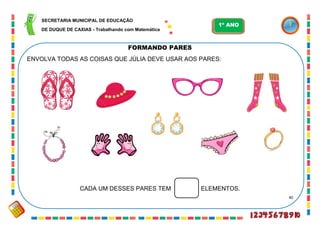 40
FORMANDO PARES
ENVOLVA TODAS AS COISAS QUE JÚLIA DEVE USAR AOS PARES:
CADA UM DESSES PARES TEM ELEMENTOS.
SECRETARIA MUNICIPAL DE EDUCAÇÃO
DE DUQUE DE CAXIAS - Trabalhando com Matemática
1º ANO
 