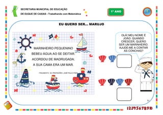 51
EU QUERO SER... MARUJO
MARINHEIRO PEQUENINO
BEBEU ÁGUA AO SE DEITAR.
ACORDOU DE MADRUGADA:
A SUA CAMA ERA UM MAR.
FRAGMENTO DE PROFISSÕES. JOSÉ PAULO PAES
OLÁ! MEU NOME É
JOÃO. QUANDO
CRESCER, QUERO
SER UM MARINHEIRO.
AJUDE-ME A CONTAR
AS CONCHAS?
SECRETARIA MUNICIPAL DE EDUCAÇÃO
DE DUQUE DE CAXIAS - Trabalhando com Matemática
1º ANO
 