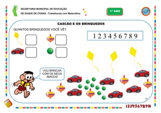 55
CASCÃO E OS BRINQUEDOS
QUANTOS BRINQUEDOS VOCÊ VÊ?
VOU BRINCAR
COM OS MEUS
AMIGOS!
1 2 3 4 5 6 7 8 9
SECRETARIA MUNICIPAL DE EDUCAÇÃO
DE DUQUE DE CAXIAS - Trabalhando com Matemática
1º ANO
 