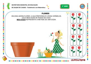 59
FLORES
HELOISA ADORA FLORES. A SUA PREFERIDA É A ROSA VERMELHA.
COLE MEIA DÚZIA DE ROSAS NO VASO.
MEIA DÚZIA REPRESENTA A METADE DE UMA DÚZIA.
SECRETARIA MUNICIPAL DE EDUCAÇÃO
DE DUQUE DE CAXIAS - Trabalhando com Matemática
1º ANO
 