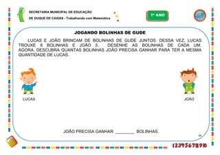 66
JOGANDO BOLINHAS DE GUDE
LUCAS E JOÃO BRINCAM DE BOLINHAS DE GUDE JUNTOS. DESSA VEZ, LUCAS
TROUXE 8 BOLINHAS E JOÃO 5. DESENHE AS BOLINHAS DE CADA UM.
AGORA, DESCUBRA QUANTAS BOLINHAS JOÃO PRECISA GANHAR PARA TER A MESMA
QUANTIDADE DE LUCAS.
LUCAS JOÃO
JOÃO PRECISA GANHAR ________ BOLINHAS.
SECRETARIA MUNICIPAL DE EDUCAÇÃO
DE DUQUE DE CAXIAS - Trabalhando com Matemática
1º ANO
 