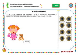 68
NOSSO DINHEIRO
JÚLIA QUER COMPRAR UM URSINHO. VEJA O PREÇO NA ETIQUETA E
RECORTE AS MOEDAS QUE ELA DEVERÁ USAR PARA PAGAR POR ELE:
R$ 5,00
SECRETARIA MUNICIPAL DE EDUCAÇÃO
DE DUQUE DE CAXIAS - Trabalhando com Matemática
1º ANO
 