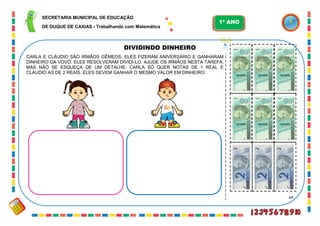 69
DIVIDINDO DINHEIRO
CARLA E CLÁUDIO SÃO IRMÃOS GÊMEOS. ELES FIZERAM ANIVERSÁRIO E GANHARAM
DINHEIRO DA VOVÓ. ELES RESOLVERAM DIVIDI-LO. AJUDE OS IRMÃOS NESTA TAREFA,
MAS NÃO SE ESQUEÇA DE UM DETALHE: CARLA SÓ QUER NOTAS DE 1 REAL E
CLÁUDIO AS DE 2 REAIS. ELES DEVEM GANHAR O MESMO VALOR EM DINHEIRO:
SECRETARIA MUNICIPAL DE EDUCAÇÃO
DE DUQUE DE CAXIAS - Trabalhando com Matemática
1º ANO
 