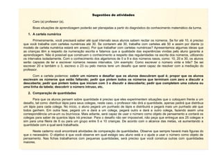 7
Sugestões de atividades
Caro (a) professor (a),
Boas situações de aprendizagem poderão ser planejadas a partir do diagnóstico do conhecimento matemático da turma.
1. A cartela numérica
Primeiramente, você precisará saber até qual intervalo seus alunos sabem recitar os números. Se for até 10, é preciso
que você trabalhe com cartelas numéricas até 30. Se contarem até 30, trabalhe com cartelas até 50 e assim por diante (o
modelo de cartela numérica estará em anexo). Por que trabalhar com cartelas numéricas? Apresentamos algumas ideias que
as crianças têm a respeito da numeração escrita e falamos que a qualidade das experiências vividas pelo aluno garante a
aprendizagem. Não é possível que construam o conhecimento a respeito das regularidades na escrita dos números, utilizando
os intervalos isoladamente. Com o conhecimento dos algarismos de 0 a 9 e dos números rasos, como: 10, 20 e 30, os alunos
serão capazes de ler e escrever números nesses intervalos. Um exemplo: Como escrever o número vinte e três? Se sei
escrever 20 e também o 3, escrevo o 23 ou pelo menos terei um desafio que serei capaz de resolver com a mediação do
professor.
Com a cartela podemos: cobrir um número e desafiar que os alunos descubram qual é; propor que os alunos
escrevam os números que estão faltando; pedir que pintem todos os números que terminam com zero e discutir a
descoberta; pedir que pintem todos que iniciam com 3 e discutir a descoberta; pedir que completem uma coluna ou
uma linha da tabela; descobrir o número intruso, etc.
2. Comparação de quantidades
Para que os alunos pensem sobre quantidade é preciso que eles experimentem situações que o coloquem frente a um
desafio, tal como: distribuir lápis para seus colegas, neste caso, o professor não dirá a quantidade, apenas pedirá que distribua
um lápis para cada colega. No início, o aluno pegará um punhado de lápis e distribuirá e pegará mais um punhado até que
todos ganhem. Em outra fase, pegará um e dará a um colega, pegará outro e dará a outro colega, fazendo assim uma
correspondência um-a-um ou biunívoca. Mais adiante, será capaz de usar o número como objeto de pensamento e contará os
colegas para saber de quantos lápis irá precisar. Para o desafio não ser impossível, não peça que entregue aos 25 colegas e
sim para uma fileira de 6 ou para um grupo entre 5 e 10 crianças. De acordo com o alcance das metas, vá aumentando a
quantidade com a qual será trabalhada.
Neste caderno você encontrará atividades de comparação de quantidades. Observe que sempre haverá mais figuras do
que o necessário. O objetivo é que você observe em qual estágio seu aluno está e o ajude a usar o número como objeto de
pensamento. Nas fichas trabalhamos com pequenas quantidades, será preciso que você construa outras com quantidades
maiores.
 