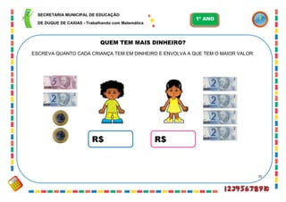 70
QUEM TEM MAIS DINHEIRO?
ESCREVA QUANTO CADA CRIANÇA TEM EM DINHEIRO E ENVOLVA A QUE TEM O MAIOR VALOR:
R$ R$
SECRETARIA MUNICIPAL DE EDUCAÇÃO
DE DUQUE DE CAXIAS - Trabalhando com Matemática
1º ANO
 