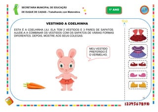 72
VESTINDO A COELHINHA
ESTA É A COELHINHA LILI. ELA TEM 2 VESTIDOS E 3 PARES DE SAPATOS.
AJUDE-A A COMBINAR OS VESTIDOS COM OS SAPATOS DE VÁRIAS FORMAS
DIFERENTES. DEPOIS, MOSTRE AOS SEUS COLEGAS.
MEU VESTIDO
PREFERIDO É
O VERMELHO.
SECRETARIA MUNICIPAL DE EDUCAÇÃO
DE DUQUE DE CAXIAS - Trabalhando com Matemática
1º ANO
 