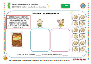 73
DIVIDINDO AS ROSQUINHAS
http://www.mabel.com.br/produtos/rosca-de-coco-mini-atacado?locale=pt
ESTES IRMÃOS ADORAM
COMER ROSQUINHAS MABEL
NA HORA DO LANCHE.
AJUDE-OS A DIVIDIR AS
ROSQUINHAS DE FORMA
QUE FIQUEM COM A MESMA
QUANTIDADE.
TOTAL DE ROSQUINHAS: ______ CADA CRIANÇA RECEBEU: _______
SECRETARIA MUNICIPAL DE EDUCAÇÃO
DE DUQUE DE CAXIAS - Trabalhando com Matemática
1º ANO
 