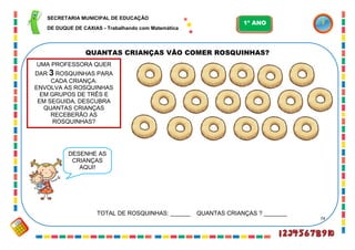 74
QUANTAS CRIANÇAS VÃO COMER ROSQUINHAS?
TOTAL DE ROSQUINHAS: ______ QUANTAS CRIANÇAS ? _______
UMA PROFESSORA QUER
DAR 3 ROSQUINHAS PARA
CADA CRIANÇA.
ENVOLVA AS ROSQUINHAS
EM GRUPOS DE TRÊS E
EM SEGUIDA, DESCUBRA
QUANTAS CRIANÇAS
RECEBERÃO AS
ROSQUINHAS?
DESENHE AS
CRIANÇAS
AQUI!
SECRETARIA MUNICIPAL DE EDUCAÇÃO
DE DUQUE DE CAXIAS - Trabalhando com Matemática
1º ANO
 
