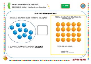 75
AGRUPANDO DEZENAS
TOTAL DE BOLINHAS: ______
DEZENAS: ______
QUANTAS BOLAS DE GUDE HÁ NESTA COLEÇÃO?
A QUANTIDADE 10 É CHAMADA DE DEZENA.
AGORA ENVOLVA AS BOLINHAS EM
GRUPOS DE 10.
SECRETARIA MUNICIPAL DE EDUCAÇÃO
DE DUQUE DE CAXIAS - Trabalhando com Matemática
1º ANO
 