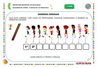 77
NÚMEROS ORDINAIS
1º 2º
VEJA ESTA CORRIDA. COM AJUDA DA PROFESSORA CONTINUE ESCREVENDO O NÚMERO DA
ORDEM DE CHEGADA:
QUEM GANHOU O TROFÉU? CIRCULE.
SECRETARIA MUNICIPAL DE EDUCAÇÃO
DE DUQUE DE CAXIAS - Trabalhando com Matemática
1º ANO
 