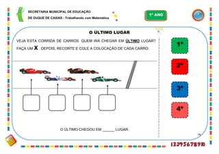 78
O ÚLTIMO LUGAR
VEJA ESTA CORRIDA DE CARROS. QUEM IRÁ CHEGAR EM ÚLTIMO LUGAR?
FAÇA UM x. DEPOIS, RECORTE E COLE A COLOCAÇÃO DE CADA CARRO:
1º
2º
3º
4º
O ÚLTIMO CHEGOU EM ______ LUGAR.
SECRETARIA MUNICIPAL DE EDUCAÇÃO
DE DUQUE DE CAXIAS - Trabalhando com Matemática
1º ANO
 