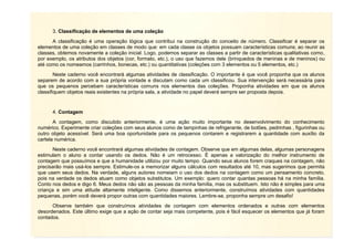 8
3. Classificação de elementos de uma coleção
A classificação é uma operação lógica que contribui na construção do conceito de número. Classificar é separar os
elementos de uma coleção em classes de modo que: em cada classe os objetos possuam características comuns; ao reunir as
classes, obtemos novamente a coleção inicial. Logo, podemos separar as classes a partir de características qualitativas como,
por exemplo, os atributos dos objetos (cor, formato, etc.), o uso que fazemos dele (brinquedos de meninas e de meninos) ou
até como os nomeamos (carrinhos, bonecas, etc.) ou quantitativas (coleções com 3 elementos ou 5 elementos, etc.)
Neste caderno você encontrará algumas atividades de classificação. O importante é que você proponha que os alunos
separem de acordo com a sua própria vontade e discutam como cada um classificou. Sua intervenção será necessária para
que os pequenos percebam características comuns nos elementos das coleções. Proponha atividades em que os alunos
classifiquem objetos reais existentes na própria sala, a atividade no papel deverá sempre ser proposta depois.
4. Contagem
A contagem, como discutido anteriormente, é uma ação muito importante no desenvolvimento do conhecimento
numérico. Experimente criar coleções com seus alunos como de tampinhas de refrigerante, de botões, pedrinhas , figurinhas ou
outro objeto acessível. Será uma boa oportunidade para os pequenos contarem e registrarem a quantidade com auxílio da
cartela numérica.
Neste caderno você encontrará algumas atividades de contagem. Observe que em algumas delas, algumas personagens
estimulam o aluno a contar usando os dedos. Não é um retrocesso. É apenas a valorização do melhor instrumento de
contagem que possuímos e que a humanidade utilizou por muito tempo. Quando seus alunos forem craques na contagem, não
precisarão mais usá-los sempre. Estimule-os a memorizar alguns cálculos com resultados até 10, mas sugerimos que permita
que usem seus dedos. Na verdade, alguns autores nomeiam o uso dos dedos na contagem como um pensamento concreto,
pois na verdade os dedos atuam como objetos substitutos. Um exemplo: quero contar quantas pessoas há na minha família.
Conto nos dedos e digo 6. Meus dedos não são as pessoas da minha família, mas os substituem. Isto não é simples para uma
criança e sim uma atitude altamente inteligente. Como dissemos anteriormente, construímos atividades com quantidades
pequenas, porém você deverá propor outras com quantidades maiores. Lembre-se, proponha sempre um desafio!
Observe também que construímos atividades de contagem com elementos ordenados e outras com elementos
desordenados. Este último exige que a ação de contar seja mais competente, pois é fácil esquecer os elementos que já foram
contados.
 