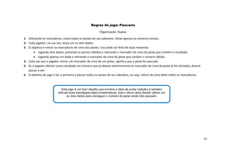 97
Regras do jogo: Pescaria
Organização: Duplas
1. Utilizando os marcadores, cubra todos os peixes do seu tabuleiro. Deixe apenas os números visíveis.
2. Cada jogador, na sua vez, lança um ou dois dados.
3. O objetivo é retirar os marcadores de cima dos peixes. Isso pode ser feito de duas maneiras:
 Jogando dois dados, juntando os pontos obtidos e retirando o marcador de cima do peixe que contém o resultado.
 Jogando apenas um dado e retirando o marcador de cima do peixe que contém o número obtido.
4. Cada vez que o jogador retirar um marcador de cima de um peixe, significa que o peixe foi pescado.
5. Se o jogador obtiver como resultado um número que já obteve anteriormente (o marcador de cima do peixe já foi retirado), deverá
passar a vez.
6. O objetivo do jogo é ser o primeiro a pescar todos os peixes de seu tabuleiro, ou seja, retirar de cima deles todos os marcadores.
Este jogo é um bom desafio que envolve a ideia de juntar (adição) e também
articula boas estratégias lógico-matemáticas, pois o aluno deve decidir utilizar um
ou dois dados para conseguir o número do peixe ainda não pescado.
 