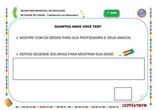 17
QUANTOS ANOS VOCÊ TEM?
 MOSTRE COM OS DEDOS PARA SUA PROFESSORA E SEUS AMIGOS.
 DEPOIS DESENHE BOLINHAS PARA MOSTRAR SUA IDADE:
SECRETARIA MUNICIPAL DE EDUCAÇÃO
DE DUQUE DE CAXIAS - Trabalhando com Matemática
1º ANO
 