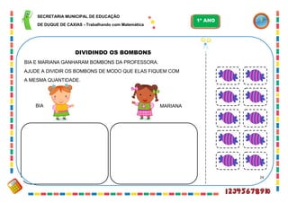 24
DIVIDINDO OS BOMBONS
BIA E MARIANA GANHARAM BOMBONS DA PROFESSORA.
AJUDE A DIVIDIR OS BOMBONS DE MODO QUE ELAS FIQUEM COM
A MESMA QUANTIDADE.
BIA MARIANA
SECRETARIA MUNICIPAL DE EDUCAÇÃO
DE DUQUE DE CAXIAS - Trabalhando com Matemática
1º ANO
 