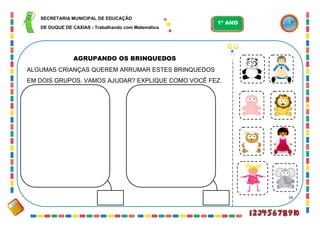 26
AGRUPANDO OS BRINQUEDOS
ALGUMAS CRIANÇAS QUEREM ARRUMAR ESTES BRINQUEDOS
EM DOIS GRUPOS. VAMOS AJUDAR? EXPLIQUE COMO VOCÊ FEZ.
SECRETARIA MUNICIPAL DE EDUCAÇÃO
DE DUQUE DE CAXIAS - Trabalhando com Matemática
1º ANO
 
