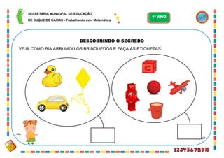 27
DESCOBRINDO O SEGREDO
VEJA COMO BIA ARRUMOU OS BRINQUEDOS E FAÇA AS ETIQUETAS:
BIA
SECRETARIA MUNICIPAL DE EDUCAÇÃO
DE DUQUE DE CAXIAS - Trabalhando com Matemática
1º ANO
 