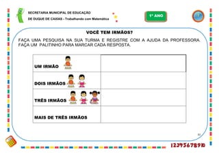 31
VOCÊ TEM IRMÃOS?
FAÇA UMA PESQUISA NA SUA TURMA E REGISTRE COM A AJUDA DA PROFESSORA.
FAÇA UM PALITINHO PARA MARCAR CADA RESPOSTA.
UM IRMÃO
DOIS IRMÃOS
TRÊS IRMÃOS
MAIS DE TRÊS IRMÃOS
SECRETARIA MUNICIPAL DE EDUCAÇÃO
DE DUQUE DE CAXIAS - Trabalhando com Matemática
1º ANO
 