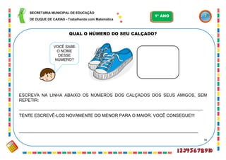 36
QUAL O NÚMERO DO SEU CALÇADO?
ESCREVA NA LINHA ABAIXO OS NÚMEROS DOS CALÇADOS DOS SEUS AMIGOS, SEM
REPETIR:
_____________________________________________________________________________
TENTE ESCREVÊ-LOS NOVAMENTE DO MENOR PARA O MAIOR. VOCÊ CONSEGUE!!!
___________________________________________________________________________
VOCÊ SABE
O NOME
DESSE
NÚMERO?
SECRETARIA MUNICIPAL DE EDUCAÇÃO
DE DUQUE DE CAXIAS - Trabalhando com Matemática
1º ANO
 