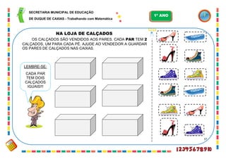 37
NA LOJA DE CALÇADOS
LEMBRE-SE:
CADA PAR
TEM DOIS
CALÇADOS
IGUAIS!!!
OS CALÇADOS SÃO VENDIDOS AOS PARES. CADA PAR TEM 2
CALÇADOS, UM PARA CADA PÉ. AJUDE AO VENDEDOR A GUARDAR
OS PARES DE CALÇADOS NAS CAIXAS.
SECRETARIA MUNICIPAL DE EDUCAÇÃO
DE DUQUE DE CAXIAS - Trabalhando com Matemática
1º ANO
 
