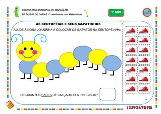 38
AS CENTOPÉIAS E SEUS SAPATINHOS
AJUDE A DONA JOANINHA A COLOCAR OS SAPATOS NA CENTOPEINHA:
DE QUANTOS PARES DE CALÇADO ELA PRECISOU?
SECRETARIA MUNICIPAL DE EDUCAÇÃO
DE DUQUE DE CAXIAS - Trabalhando com Matemática
1º ANO
 