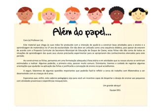 4
Caro (a) Professor (a),
Este material que chega às suas mãos foi produzido com a intenção de ajudá-lo a construir boas atividades para o ensino e a
aprendizagem de matemática no 1º ano de escolaridade. Ele não deve ser utilizado como uma sequência didática, pois apesar de estarem
de acordo com a Proposta Curricular da Secretaria Municipal de Educação de Duque de Caxias, estas fichas não dão conta de todas as
situações de aprendizagem das quais seus alunos precisarão experimentar para se apropriarem dos conhecimentos elencados para este
período.
Ao construirmos as fichas, pensamos em uma formatação adequada à faixa etária e em atividades que os nossos alunos se sentiriam
estimulados a realizar. Algumas poderão, a primeira vista, parecer muito comuns. Entretanto, tivemos o cuidado de registrar algumas
orientações que ajudarão na aplicação das fichas e justificarão a concepção de ensino na qual acreditamos.
A seguir, falaremos de algumas questões importantes que poderão fazê-lo refletir a cerca do trabalho com Matemática a ser
desenvolvido com as crianças de 6 anos.
Esperamos que, enfim, este caderno pedagógico seja para você um incentivo capaz de despertar o desejo de ensinar aos pequenos
com atividades prazerosas e experiências inesquecíveis.
Um grande abraço!
Equipe DEIJ.
 