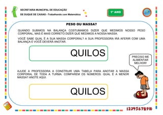 43
PESO OU MASSA?
QUANDO SUBIMOS NA BALANÇA COSTUMAMOS DIZER QUE MEDIMOS NOSSO PESO
CORPORAL, MAS É MAIS CORRETO DIZER QUE MEDIMOS A NOSSA MASSA.
VOCÊ SABE QUAL É A SUA MASSA CORPORAL? A SUA PROFESSORA IRÁ AFERIR COM UMA
BALANÇA E VOCÊ DEVERÁ ANOTAR.
QUILOS
AJUDE A PROFESSORA A CONSTRUIR UMA TABELA PARA ANOTAR A MASSA
CORPORAL DE TODA A TURMA. COMPAREM OS NÚMEROS. QUAL É A MENOR
MASSA? ANOTE AQUI.
QUILOS
PRECISO ME
ALIMENTAR
MELHOR!
SECRETARIA MUNICIPAL DE EDUCAÇÃO
DE DUQUE DE CAXIAS - Trabalhando com Matemática
1º ANO
 
