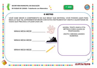 45
O METRO
VOCÊ SABE MEDIR O COMPRIMENTO DA SUA MESA? QUE MATERIAL VOCÊ PODERÁ USAR PARA
MEDI-LA? QUE TAL EXPERIMENTAR MEDIR COM ESTES INSTRUMENTOS? ANOTE A QUANTIDADE DE
VEZES QUE PRECISOU UTILIZAR CADA UM.
MINHA MESA MEDE _____________
MINHA MESA MEDE _____________
MINHA MESA MEDE _____________
AGORA, TENTE USAR A FITA
MÉTRICA COM A AJUDA DA
PROFESSORA.
ANOTE A MEDIDA USANDO
NÚMEROS.
SECRETARIA MUNICIPAL DE EDUCAÇÃO
DE DUQUE DE CAXIAS - Trabalhando com Matemática
1º ANO
 