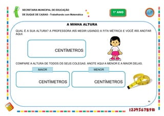 46
A MINHA ALTURA
QUAL É A SUA ALTURA? A PROFESSORA IRÁ MEDIR USANDO A FITA MÉTRICA E VOCÊ IRÁ ANOTAR
AQUI.
CENTÍMETROS
COMPARE A ALTURA DE TODOS OS SEUS COLEGAS. ANOTE AQUI A MENOR E A MAIOR DELAS.
CENTÍMETROS CENTÍMETROS
MAIOR MENOR
SECRETARIA MUNICIPAL DE EDUCAÇÃO
DE DUQUE DE CAXIAS - Trabalhando com Matemática
1º ANO
 
