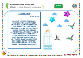 47
CONTAGEM
SYLVIA ORTHOF
VOCÊ JÁ CONTOU ESTRELAS?
E NUVENS? E PASSARINHOS?
JÁ CONTOU QUANTOS DEDINHOS
TÊM OS PÉS DA CENTOPÉIA?
JÁ CONTOU QUANTAS HISTÓRIAS
CABEM DENTRO DAS IDÉIAS?
JÁ PENSOU QUANTAS BESTAGENS
PODEM SER INTELIGENTES?
JÁ CONTOU QUANTOS GEMIDOS
CABEM NUMA DOR DE DENTE?
JÁ PENSOU QUANTAS MENTIRAS
ESCONDEM CERTA VERDADE?
QUANTAS GRADES E GAIOLAS
TRANCAM NOSSA LIBERDADE?
http://beija-flor-beija-flor.blogspot.com/2009/10/sylvia-orthof.html
SECRETARIA MUNICIPAL DE EDUCAÇÃO
DE DUQUE DE CAXIAS - Trabalhando com Matemática
1º ANO
 