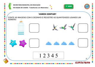 48
VAMOS CONTAR?
CONTE AS IMAGENS COM O DEDINHO E REGISTRE AS QUANTIDADES USANDO UM
NÚMERO:
1 2 3 4 5
SECRETARIA MUNICIPAL DE EDUCAÇÃO
DE DUQUE DE CAXIAS - Trabalhando com Matemática
1º ANO
 