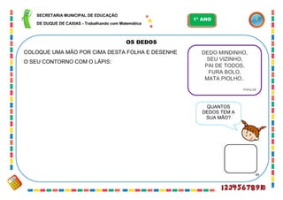 49
OS DEDOS
COLOQUE UMA MÃO POR CIMA DESTA FOLHA E DESENHE
O SEU CONTORNO COM O LÁPIS:
DEDO MINDINHO,
SEU VIZINHO,
PAI DE TODOS,
FURA BOLO,
MATA PIOLHO..
POPULAR
QUANTOS
DEDOS TEM A
SUA MÃO?
SECRETARIA MUNICIPAL DE EDUCAÇÃO
DE DUQUE DE CAXIAS - Trabalhando com Matemática
1º ANO
 