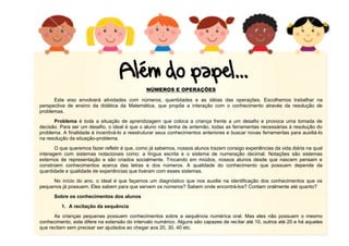 5
NÚMEROS E OPERAÇÕES
Este eixo envolverá atividades com números, quantidades e as idéias das operações. Escolhemos trabalhar na
perspectiva de ensino da didática da Matemática, que propõe a interação com o conhecimento através da resolução de
problemas.
Problema é toda a situação de aprendizagem que coloca a criança frente a um desafio e provoca uma tomada de
decisão. Para ser um desafio, o ideal é que o aluno não tenha de antemão, todas as ferramentas necessárias à resolução do
problema. A finalidade é incentivá-lo a reestruturar seus conhecimentos anteriores e buscar novas ferramentas para auxiliá-lo
na resolução da situação-problema.
O que queremos fazer refletir é que, como já sabemos, nossos alunos trazem consigo experiências da vida diária na qual
interagem com sistemas notacionais como: a língua escrita e o sistema de numeração decimal. Notações são sistemas
externos de representação e são criados socialmente. Trocando em miúdos, nossos alunos desde que nascem pensam e
constroem conhecimentos acerca das letras e dos números. A qualidade do conhecimento que possuem depende da
quantidade e qualidade de experiências que tiveram com esses sistemas.
No início do ano, o ideal é que façamos um diagnóstico que nos auxilie na identificação dos conhecimentos que os
pequenos já possuem. Eles sabem para que servem os números? Sabem onde encontrá-los? Contam oralmente até quanto?
Sobre os conhecimentos dos alunos
1. A recitação da sequência
As crianças pequenas possuem conhecimentos sobre a sequência numérica oral. Mas eles não possuem o mesmo
conhecimento, este difere na extensão do intervalo numérico. Alguns são capazes de recitar até 10, outros até 20 e há aqueles
que recitam sem precisar ser ajudados ao chegar aos 20, 30, 40 etc.
 
