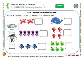 52
CONTANDO OS ANIMAIS DO MAR
AJUDE AO JOÃO A CONTAR OS ANIMAIS QUE VIVEM NO MAR:
ADORO
OBSERVAR OS
ANIMAIS DO
MAR!
SECRETARIA MUNICIPAL DE EDUCAÇÃO
DE DUQUE DE CAXIAS - Trabalhando com Matemática
1º ANO
 