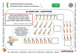 53
EU QUERO SER... CARPINTEIRO
BATE BATE MARTELINHO
MAS NÃO BATA FEITO CEGO.
CUIDADO COM O MEU DEDO
QUE O MEU DEDO NÃO É PREGO.
FRAGMENTO DE PROFISSÕES. JOSÉ PAULO PAES
EU SOU UM
CARPINTEIRO. MINHA
ESPECIALIDADE É
MADEIRA. CONHEÇA E
CONTE AS MINHAS
FERRAMENTAS.
SECRETARIA MUNICIPAL DE EDUCAÇÃO
DE DUQUE DE CAXIAS - Trabalhando com Matemática
1º ANO
 