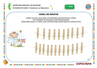 58
VARAL DE ROUPAS
MARIA AJUDA A SUA MÃE A ESTENDER AS ROUPAS NA CORDA.
ELA PRENDE AS ROUPAS COM PREGADORES.
DESCUBRA QUAL O VARAL QUE CONTÉM UMA DÚZIA DELES E ENFEITE-OS.
SECRETARIA MUNICIPAL DE EDUCAÇÃO
DE DUQUE DE CAXIAS - Trabalhando com Matemática
1º ANO
 