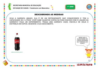 61
DESCOBRINDO AS MEDIDAS
SERÁ QUE A
QUANTIDADE DE
COPOS DEPENDE
DO TAMANHO DO
COPO?
VEJA A GARRAFA ABAIXO, ELA É DE UM REFRIGERANTE QUE CONHECEMOS E TEM A
CAPACIDADE DE 2 LITROS. VOCÊ SABE QUANTOS COPOS DÁ PARA ENCHER COM O LÍQUIDO DA
GARRAFA? FAÇA UM EXPERIMENTO. TRAGA UMA GARRAFA VAZIA, ENCHA-A DE ÁGUA E
DISTRIBUA EM COPOS. DESENHE A SUA DESCOBERTA.
melhorconveniencia.com.br
SECRETARIA MUNICIPAL DE EDUCAÇÃO
DE DUQUE DE CAXIAS - Trabalhando com Matemática
1º ANO
 