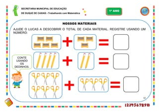 62
NOSSOS MATERIAIS
AJUDE O LUCAS A DESCOBRIR O TOTAL DE CADA MATERIAL. REGISTRE USANDO UM
NÚMERO:
CONTE
USANDO
OS
DEDINHOS.
SECRETARIA MUNICIPAL DE EDUCAÇÃO
DE DUQUE DE CAXIAS - Trabalhando com Matemática
1º ANO
 