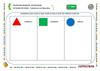 84
DESENHE AQUI TUDO O QUE VOCÊ ACHOU E QUE SE PARECE COM UM:
TRIÂNGULO QUADRADO CÍRCULO
SECRETARIA MUNICIPAL DE EDUCAÇÃO
DE DUQUE DE CAXIAS - Trabalhando com Matemática
1º ANO
 