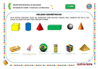 86
SÓLIDOS GEOMÉTRICOS
peadcleidesilva.pbworks.combrancacestaseflores.com.br alemdorebanho.blogspot.com wcrcommerce.compapeldeparede.etc.br
VEJA ESTES SÓLIDOS. ELES SE PARECEM COM MUITAS COISAS QUE USAMOS NO DIA A DIA.
LIGUE OS OBJETOS QUE TEM A MESMA FORMA.
http://portuguesbrasileiro.istockphoto.com/sea
rch/text/CHAP%C3%89U/filetypes/[7]/source/b
asic/
SECRETARIA MUNICIPAL DE EDUCAÇÃO
DE DUQUE DE CAXIAS - Trabalhando com Matemática
1º ANO
 