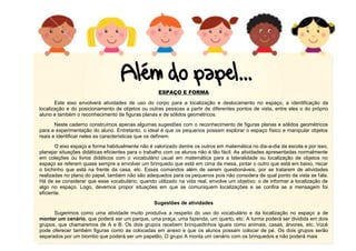 10
ESPAÇO E FORMA
Este eixo envolverá atividades de uso do corpo para a localização e deslocamento no espaço, a identificação da
localização e do posicionamento de objetos ou outras pessoas a partir de diferentes pontos de vista, entre eles o do próprio
aluno e também o reconhecimento de figuras planas e de sólidos geométricos.
Neste caderno construímos apenas algumas sugestões com o reconhecimento de figuras planas e sólidos geométricos
para a experimentação do aluno. Entretanto, o ideal é que os pequenos possam explorar o espaço físico e manipular objetos
reais e identificar neles as características que os definem.
O eixo espaço e forma habitualmente não é valorizado dentre os outros em matemática no dia-a-dia da escola e por isso,
planejar situações didáticas eficientes para o trabalho com os alunos não é tão fácil. As atividades apresentadas normalmente
em coleções ou livros didáticos com o vocabulário usual em matemática para a lateralidade ou localização de objetos no
espaço se referem quase sempre a envolver um brinquedo que está em cima da mesa, pintar o outro que está em baixo, riscar
o bichinho que está na frente da casa, etc. Esses comandos além de serem questionáveis, por se tratarem de atividades
realizadas no plano do papel, também não são adequados para os pequenos pois não considera de qual ponto de vista se fala.
Há de se considerar que esse vocabulário, quando utilizado na vida real, envolve um objetivo: o de informar a localização de
algo no espaço. Logo, devemos propor situações em que se comuniquem localizações e se confira se a mensagem foi
eficiente.
Sugestões de atividades
Sugerimos como uma atividade muito produtiva a respeito do uso do vocabulário e da localização no espaço a de
montar um cenário, que poderá ser um parque, uma praça, uma fazenda, um quarto, etc. A turma poderá ser dividida em dois
grupos, que chamaremos de A e B. Os dois grupos recebem brinquedinhos iguais como animais, casas, árvores, etc. Você
pode oferecer também figuras como as colocadas em anexo e que os alunos possam colocar de pé. Os dois grupos serão
separados por um biombo que poderá ser um papelão. O grupo A monta um cenário com os brinquedos e não poderá mais
 