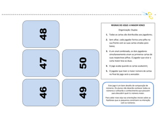 117
46
47
48
49
50
REGRAS DO JOGO: A MAIOR VENCE
Organização: Duplas
1. Todas as cartas são distribuídas aos jogadores;
2. Sem olhar, cada jogador forma uma pilha na
sua frente com as suas cartas viradas para
baixo;
3. A um sinal combinado, os dois jogadores
simultaneamente viram as primeiras cartas de
suas respectivas pilhas. O jogador que virar a
carta maior leva as duas.
4. O jogo acaba quando as cartas acabarem;
5. O jogador que tiver o maior número de cartas
no final do jogo será o vencedor.
Este jogo é um bom desafio de comparação de
números. Os alunos não deverão conhecer todos os
números e utilizarão o conhecimento que possuem
para descobrir qual é o número maior.
Para saber mais veja nas orientações iniciais sobre as
hipóteses que os pequenos constroem na interação
com os números.
 